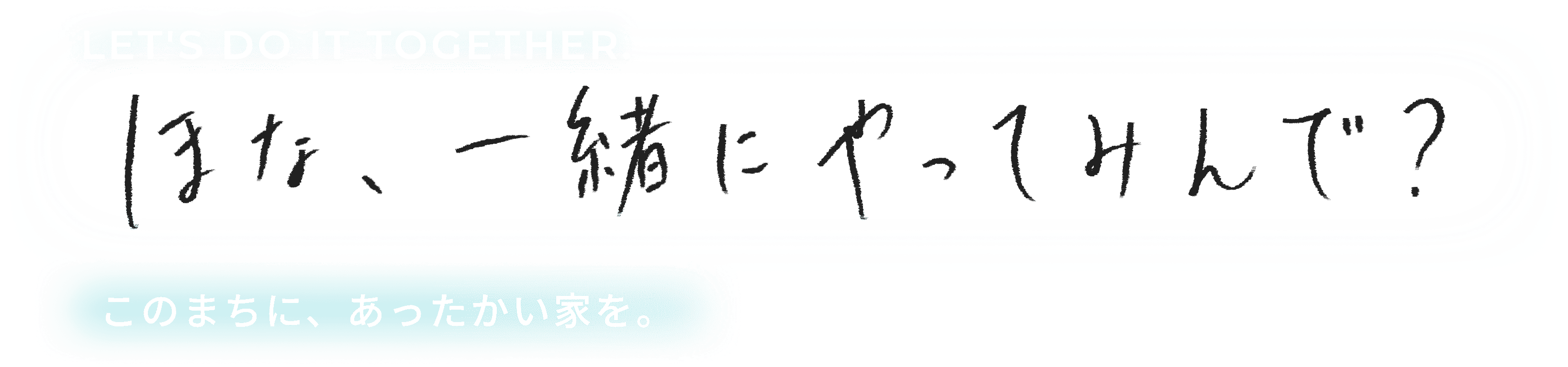 LET'S DO IT TOGETHER. ほな、一緒にやってみんで？このまちは、あったかい家を。