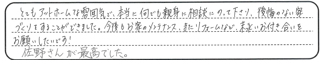 本当に何でも親身に相談にのって下さり、後悔のない家づくりをすることができました。